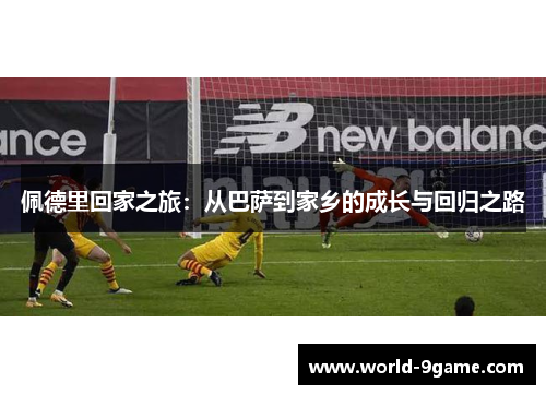 佩德里回家之旅:从巴萨到家乡的成长与回归之路 佩德里回家之旅:从巴萨到家乡的成长与回归之路