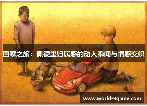 回家之旅:佩德里归属感的动人瞬间与情感交织 回家之旅:佩德里归属感的动人瞬间与情感交织