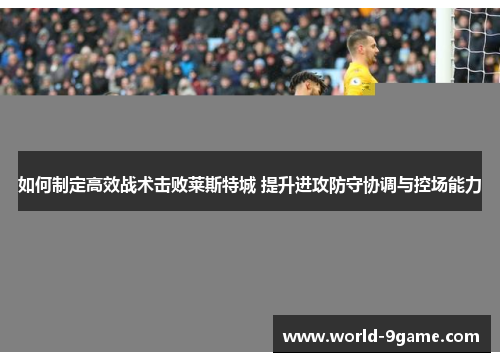 如何制定高效战术击败莱斯特城 提升进攻防守协调与控场能力 如何制定高效战术击败莱斯特城 提升进攻防守协调与控场能力