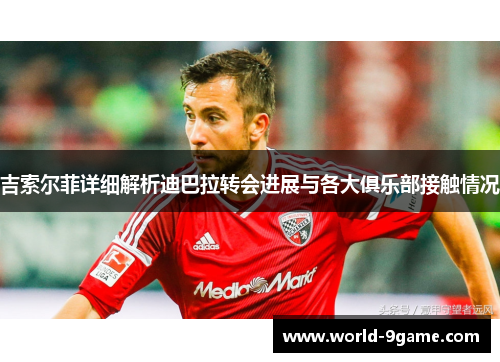 吉索尔菲详细解析迪巴拉转会进展与各大俱乐部接触情况 吉索尔菲详细解析迪巴拉转会进展与各大俱乐部接触情况