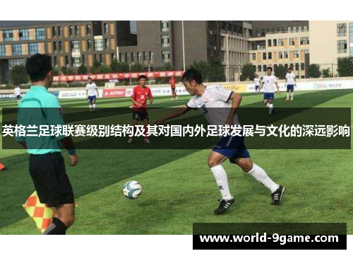 英格兰足球联赛级别结构及其对国内外足球发展与文化的深远影响 英格兰足球联赛级别结构及其对国内外足球发展与文化的深远影响