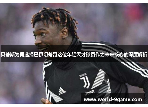 贝蒂斯为何选择巴伊切蒂奇这位年轻天才球员作为未来核心的深度解析 贝蒂斯为何选择巴伊切蒂奇这位年轻天才球员作为未来核心的深度解析
