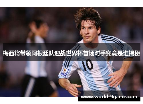 梅西将带领阿根廷队迎战世界杯首场对手究竟是谁揭秘
