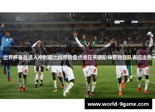 世界杯备战进入冲刺期出线形势盘点谁在关键阶段更稳各队表现走势