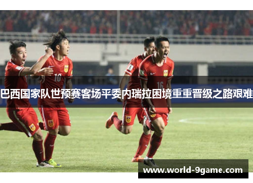 巴西国家队世预赛客场平委内瑞拉困境重重晋级之路艰难 巴西国家队世预赛客场平委内瑞拉困境重重晋级之路艰难