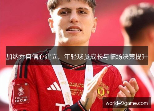 加纳乔自信心建立,年轻球员成长与临场决策提升 加纳乔自信心建立,年轻球员成长与临场决策提升